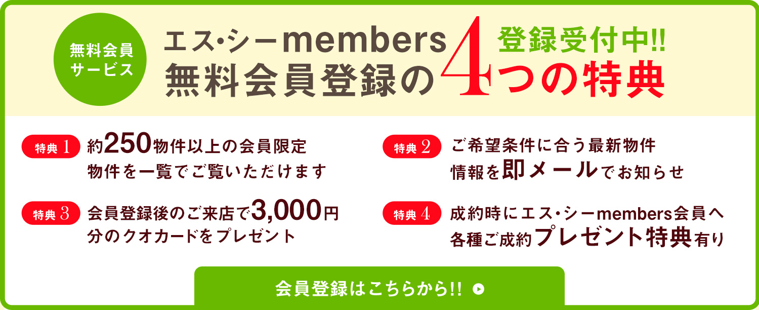 【エス・シーmembers登録受付中!!無料会員登録の4つの特典】「特典1」約250物件以上の会員限定物件を一覧でご覧いただけます　「特典2」ご希望条件に合う最新物件情報を即メールでお知らせ 　「特典3」会員登録後のご来店で3,000円　「特典4」分のクオカードをプレゼント成約時にエス・シーmembers会員へ各種ご成約プレゼント特典有り